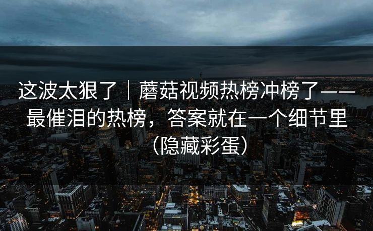 这波太狠了｜蘑菇视频热榜冲榜了——最催泪的热榜，答案就在一个细节里（隐藏彩蛋）