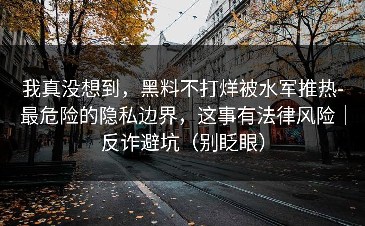我真没想到,黑料不打烊被水军推热-最危险的隐私边界,这事有法律风险|反诈避坑(别眨眼) 我真没想到,黑料不打烊被水军推热-最危险的隐私边界,这事有法律风险|反诈避坑(别眨眼)