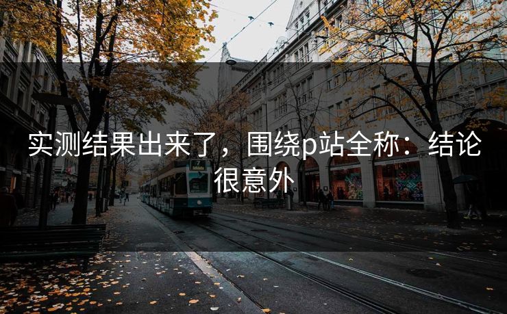 实测结果出来了,围绕p站全称:结论很意外 实测结果出来了,围绕p站全称:结论很意外