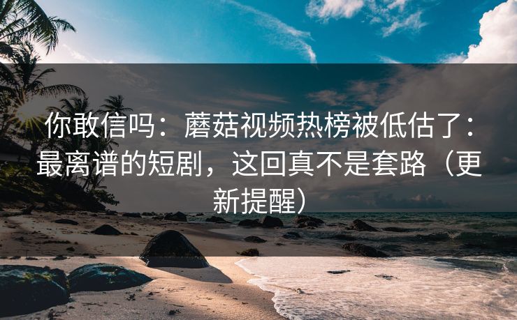 你敢信吗：蘑菇视频热榜被低估了：最离谱的短剧，这回真不是套路（更新提醒）