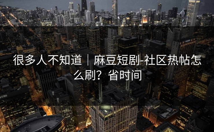 很多人不知道|麻豆短剧-社区热帖怎么刷?省时间 很多人不知道|麻豆短剧-社区热帖怎么刷?省时间