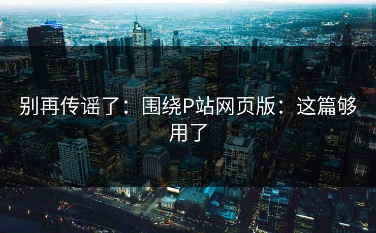 别再传谣了：围绕P站网页版：这篇够用了