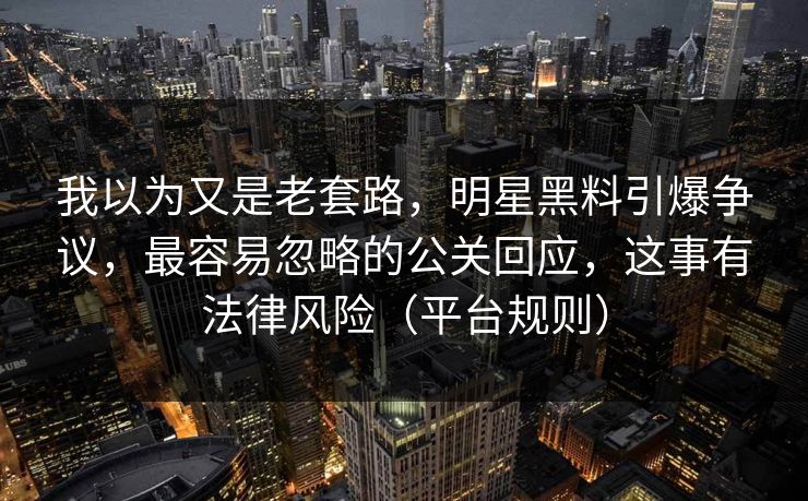 我以为又是老套路，明星黑料引爆争议，最容易忽略的公关回应，这事有法律风险（平台规则）