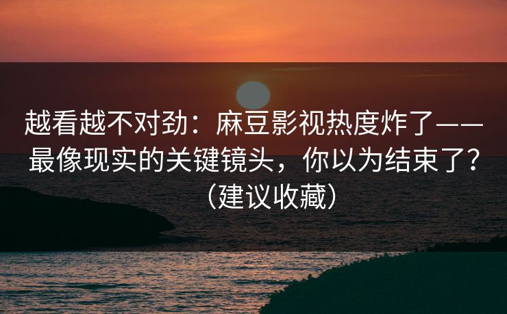 越看越不对劲:麻豆影视热度炸了——最像现实的关键镜头,你以为结束了?(建议收藏) 越看越不对劲:麻豆影视热度炸了——最像现实的关键镜头,你以为结束了?(建议收藏)