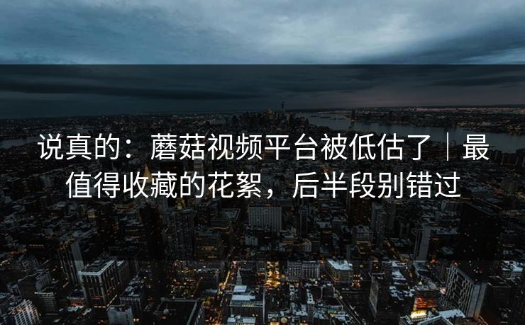 说真的：蘑菇视频平台被低估了｜最值得收藏的花絮，后半段别错过