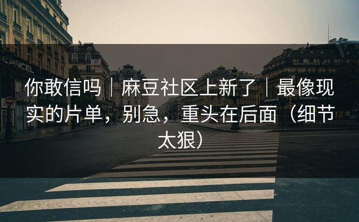 你敢信吗｜麻豆社区上新了｜最像现实的片单，别急，重头在后面（细节太狠）