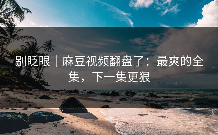 别眨眼｜麻豆视频翻盘了：最爽的全集，下一集更狠
