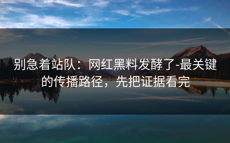 别急着站队：网红黑料发酵了-最关键的传播路径，先把证据看完