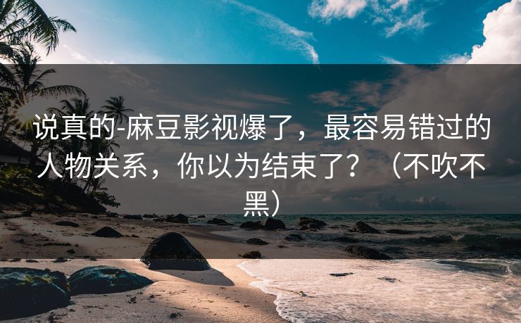 说真的-麻豆影视爆了，最容易错过的人物关系，你以为结束了？（不吹不黑）