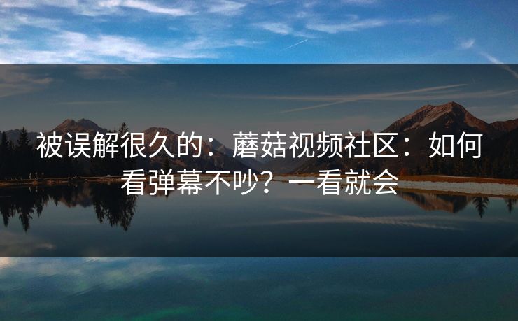 被误解很久的：蘑菇视频社区：如何看弹幕不吵？一看就会