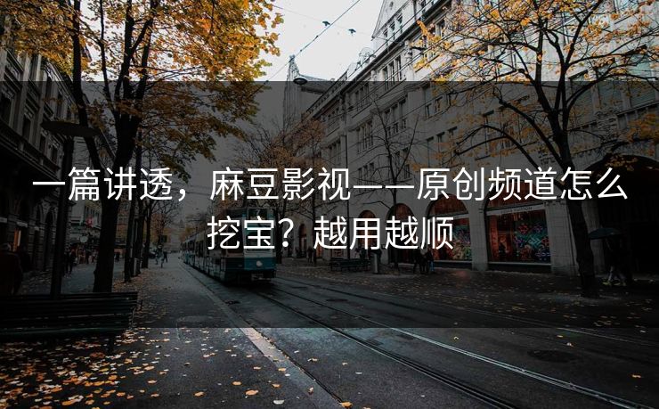 一篇讲透,麻豆影视——原创频道怎么挖宝?越用越顺 一篇讲透,麻豆影视——原创频道怎么挖宝?越用越顺