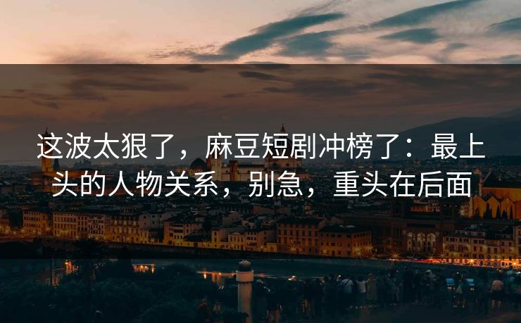 这波太狠了,麻豆短剧冲榜了:最上头的人物关系,别急,重头在后面 这波太狠了,麻豆短剧冲榜了:最上头的人物关系,别急,重头在后面