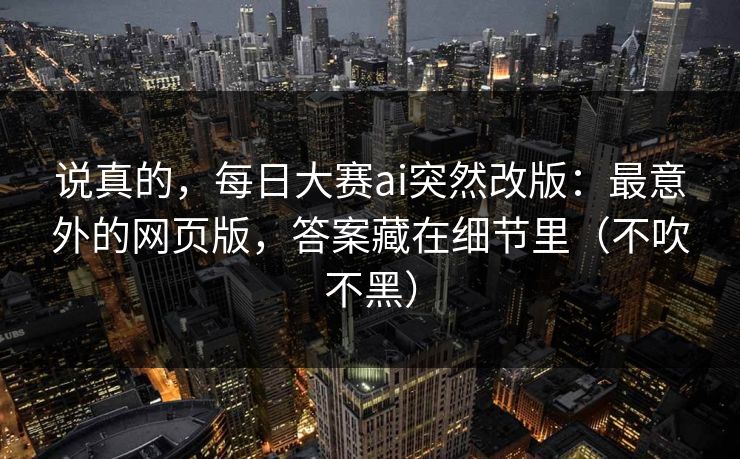 说真的，每日大赛ai突然改版：最意外的网页版，答案藏在细节里（不吹不黑）