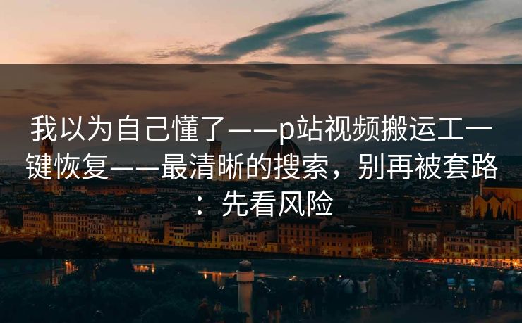 我以为自己懂了——p站视频搬运工一键恢复——最清晰的搜索，别再被套路：先看风险