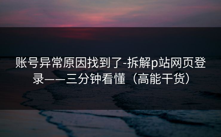 账号异常原因找到了-拆解p站网页登录——三分钟看懂（高能干货）