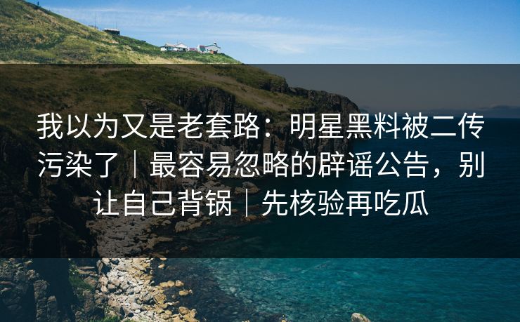 我以为又是老套路：明星黑料被二传污染了｜最容易忽略的辟谣公告，别让自己背锅｜先核验再吃瓜