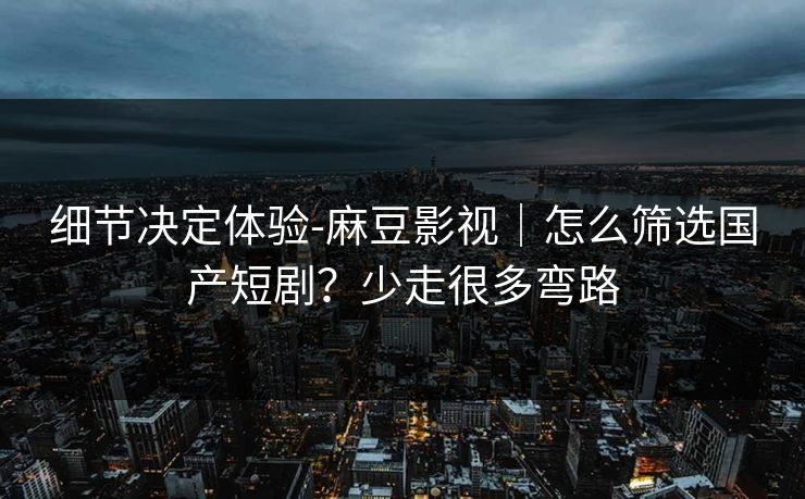 细节决定体验-麻豆影视｜怎么筛选国产短剧？少走很多弯路