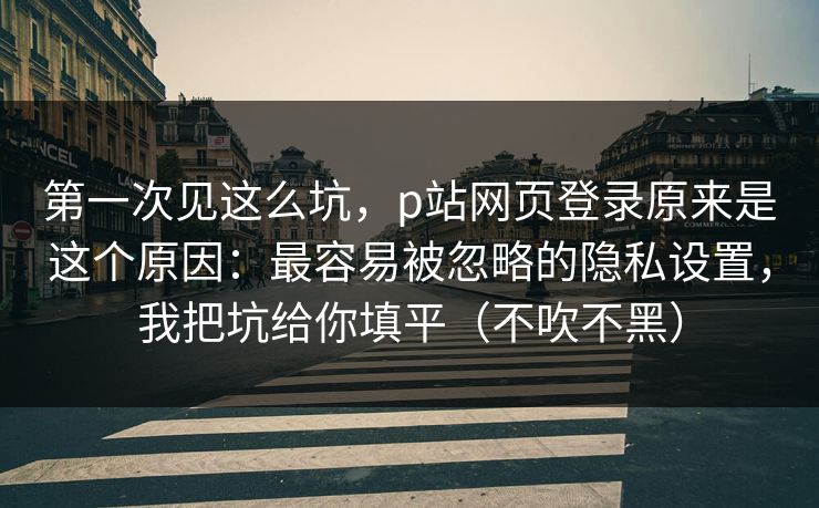 第一次见这么坑，p站网页登录原来是这个原因：最容易被忽略的隐私设置，我把坑给你填平（不吹不黑）