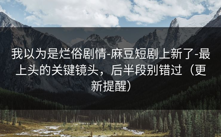 我以为是烂俗剧情-麻豆短剧上新了-最上头的关键镜头,后半段别错过(更新提醒) 我以为是烂俗剧情-麻豆短剧上新了-最上头的关键镜头,后半段别错过(更新提醒)