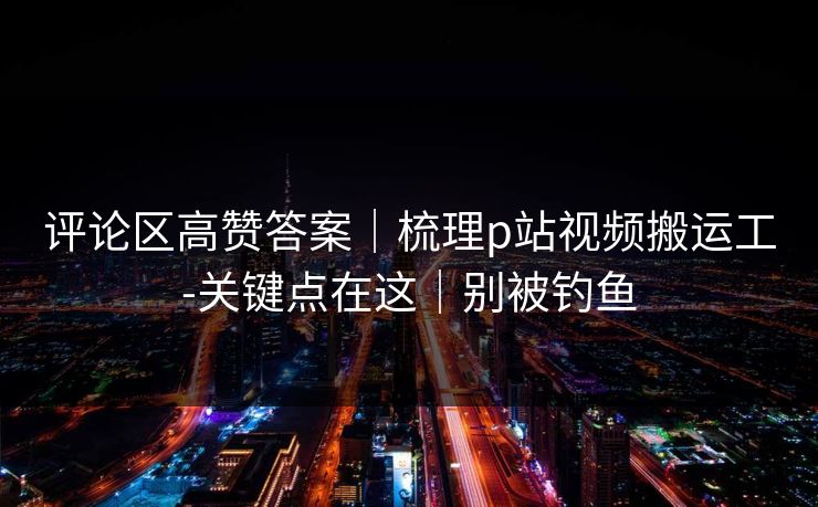 评论区高赞答案｜梳理p站视频搬运工-关键点在这｜别被钓鱼