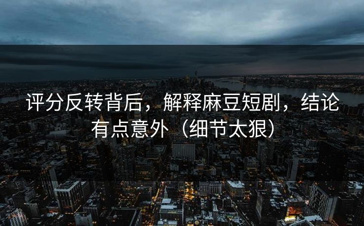 评分反转背后，解释麻豆短剧，结论有点意外（细节太狠）