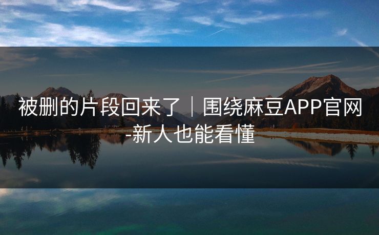 被删的片段回来了｜围绕麻豆APP官网-新人也能看懂