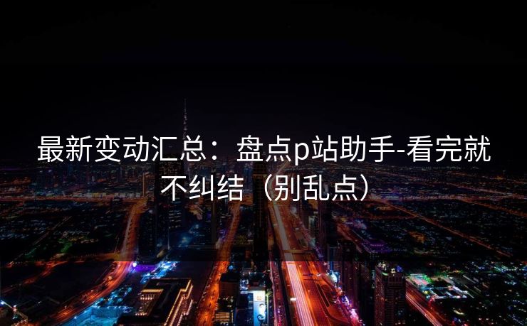 最新变动汇总：盘点p站助手-看完就不纠结（别乱点）