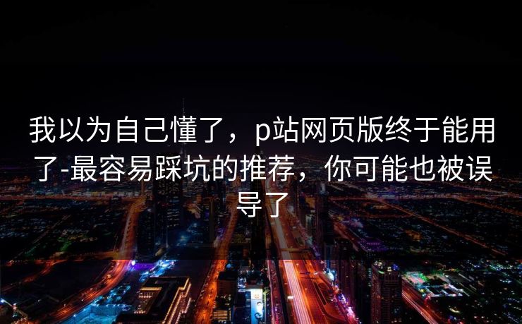 我以为自己懂了，p站网页版终于能用了-最容易踩坑的推荐，你可能也被误导了