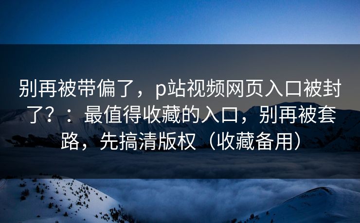 别再被带偏了，p站视频网页入口被封了？：最值得收藏的入口，别再被套路，先搞清版权（收藏备用）