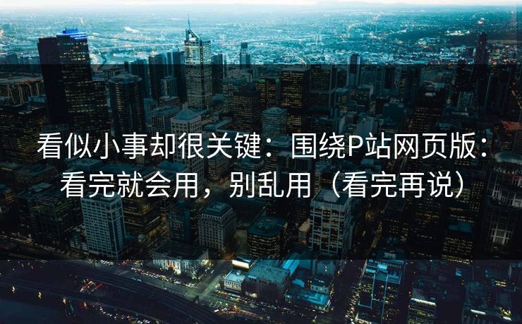 看似小事却很关键：围绕P站网页版：看完就会用，别乱用（看完再说）