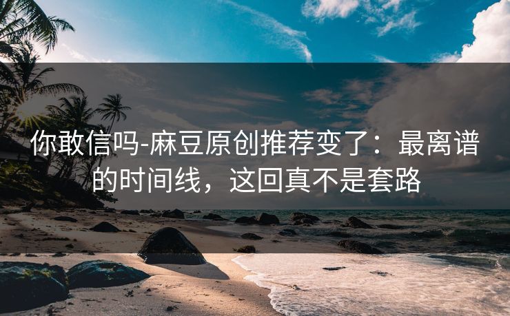 你敢信吗-麻豆原创推荐变了：最离谱的时间线，这回真不是套路
