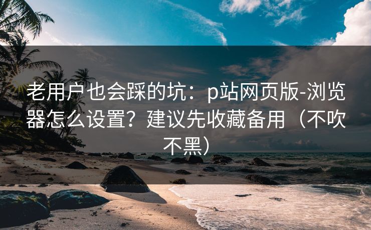 老用户也会踩的坑:p站网页版-浏览器怎么设置?建议先收藏备用(不吹不黑) 老用户也会踩的坑:p站网页版-浏览器怎么设置?建议先收藏备用(不吹不黑)