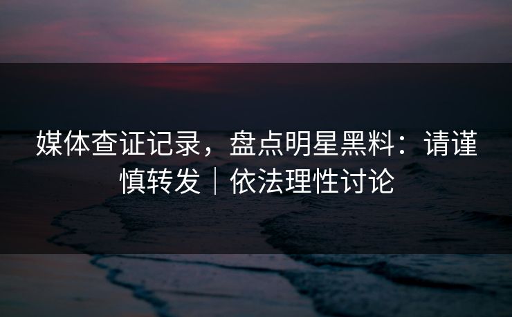 媒体查证记录，盘点明星黑料：请谨慎转发｜依法理性讨论