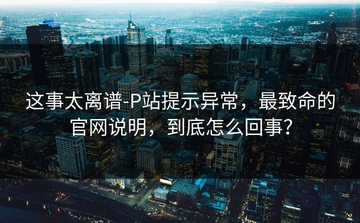 这事太离谱-P站提示异常，最致命的官网说明，到底怎么回事？