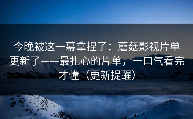 今晚被这一幕拿捏了：蘑菇影视片单更新了——最扎心的片单，一口气看完才懂（更新提醒）