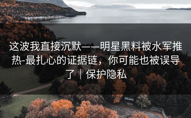 这波我直接沉默——明星黑料被水军推热-最扎心的证据链，你可能也被误导了｜保护隐私