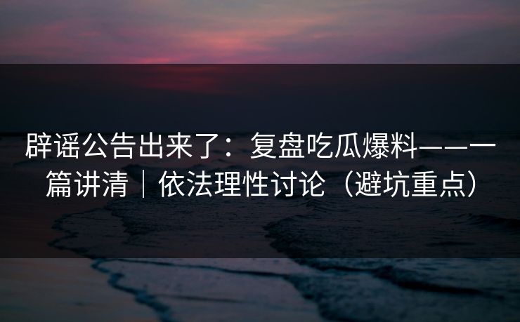 辟谣公告出来了：复盘吃瓜爆料——一篇讲清｜依法理性讨论（避坑重点）
