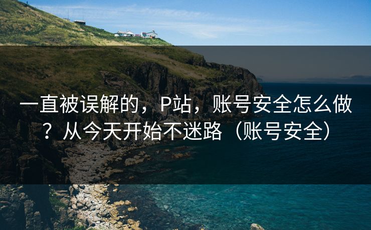 一直被误解的，P站，账号安全怎么做？从今天开始不迷路（账号安全）