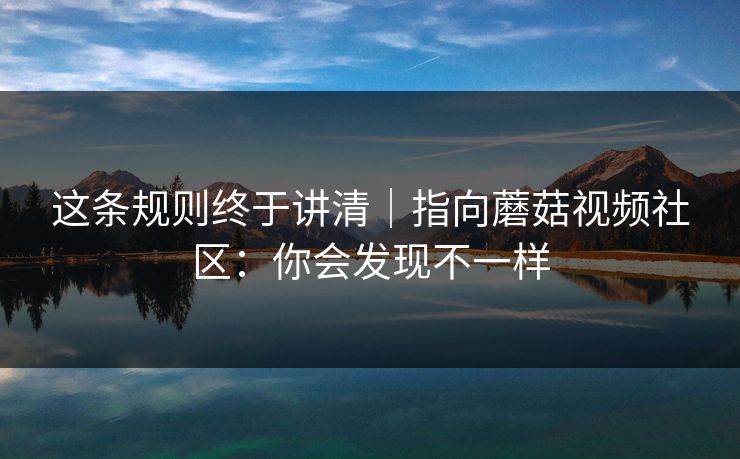 这条规则终于讲清｜指向蘑菇视频社区：你会发现不一样