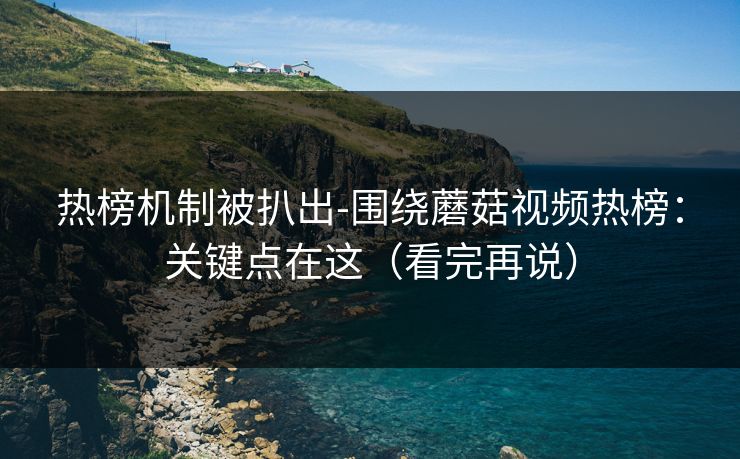 热榜机制被扒出-围绕蘑菇视频热榜：关键点在这（看完再说）
