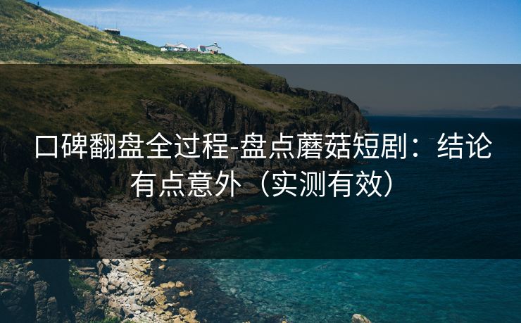 口碑翻盘全过程-盘点蘑菇短剧：结论有点意外（实测有效）
