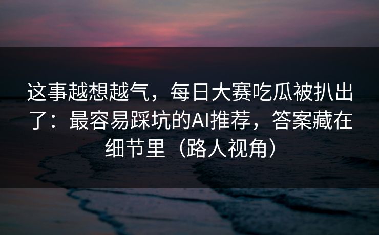 这事越想越气，每日大赛吃瓜被扒出了：最容易踩坑的AI推荐，答案藏在细节里（路人视角）