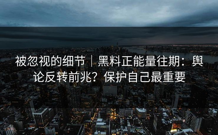 被忽视的细节｜黑料正能量往期：舆论反转前兆？保护自己最重要