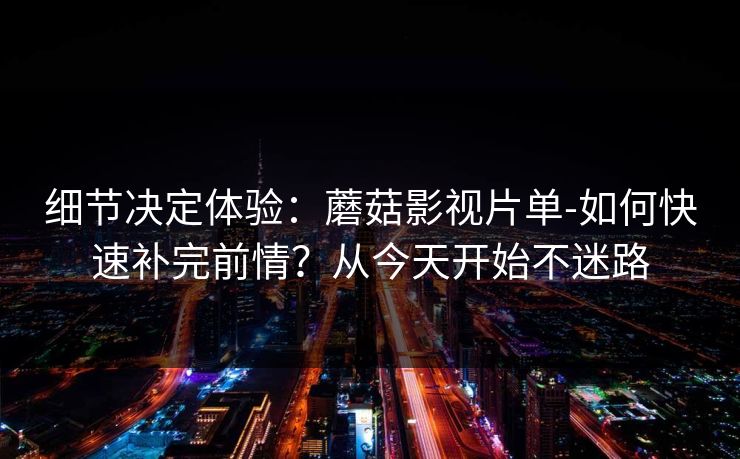 细节决定体验：蘑菇影视片单-如何快速补完前情？从今天开始不迷路