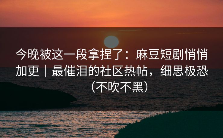 今晚被这一段拿捏了：麻豆短剧悄悄加更｜最催泪的社区热帖，细思极恐（不吹不黑）