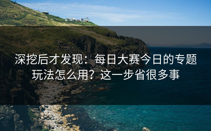 深挖后才发现：每日大赛今日的专题玩法怎么用？这一步省很多事