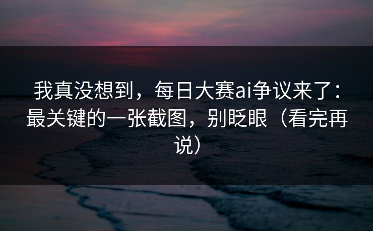 我真没想到，每日大赛ai争议来了：最关键的一张截图，别眨眼（看完再说）