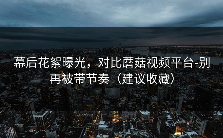 幕后花絮曝光，对比蘑菇视频平台-别再被带节奏（建议收藏）