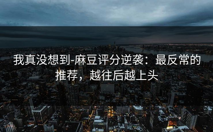我真没想到-麻豆评分逆袭：最反常的推荐，越往后越上头