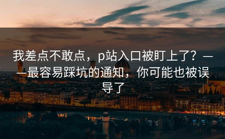 我差点不敢点，p站入口被盯上了？——最容易踩坑的通知，你可能也被误导了